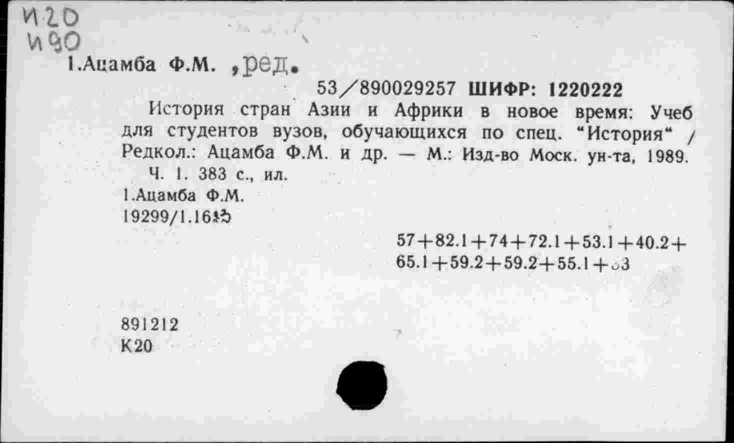 ﻿иго
И <40
1 .Ацамба Ф.М. ,ред.
53/890029257 ШИФР: 1220222
История стран Азии и Африки в новое время: Учеб для студентов вузов, обучающихся по спец. “История“ / Редкол.: Ацамба Ф.М. и др. — М.: Изд-во Моск, ун-та, 1989
Ч. 1. 383 с., ил.
1.Ацамба Ф.М.
19299/1.16И)
57+82.1+74+72.1+53.1+40.2+
65.1 +59.2+59.2+55.1 +оЗ
891212
К 20